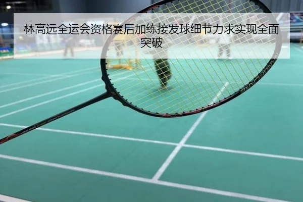 林高远全运会资格赛后加练接发球细节力求实现全面突破