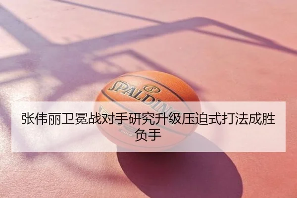 张伟丽卫冕战对手研究升级压迫式打法成胜负手