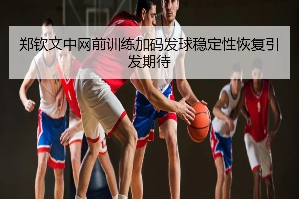 郑钦文中网前训练加码发球稳定性恢复引发期待